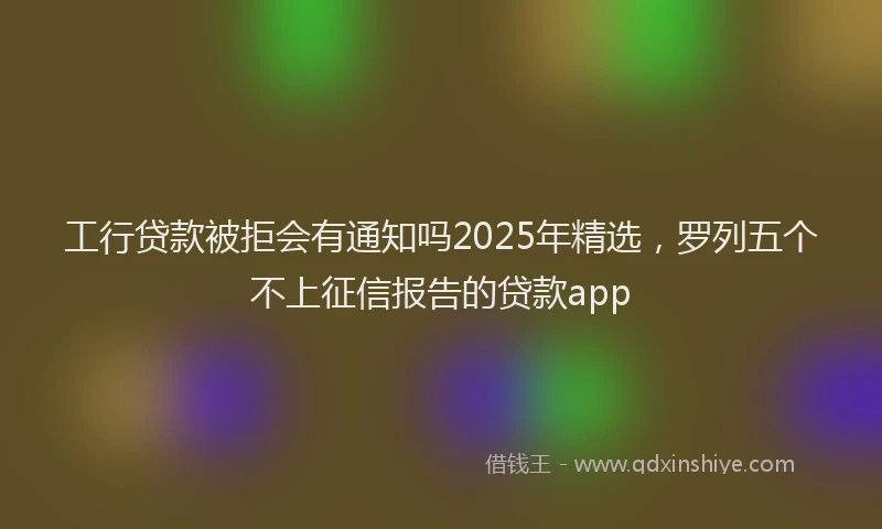工行贷款被拒会有通知吗2025年精选，罗列五个不上征信报告的贷款app