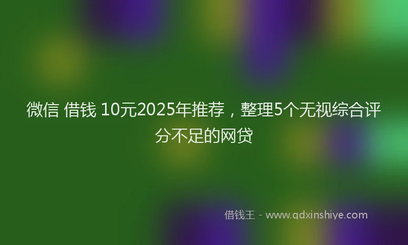 微信 借钱 10元2025年推荐，整理5个无视综合评分不足的网贷