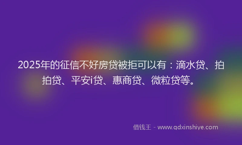 2025年的征信不好房贷被拒可以有：滴水贷、拍拍贷、平安i贷、惠商贷、微粒贷等。
