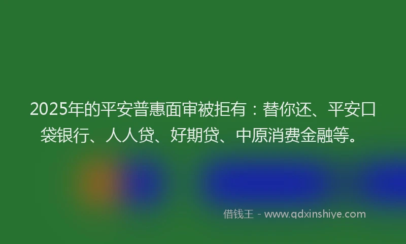 2025年的平安普惠面审被拒有：替你还、平安口袋银行、人人贷、好期贷、中原消费金融等。