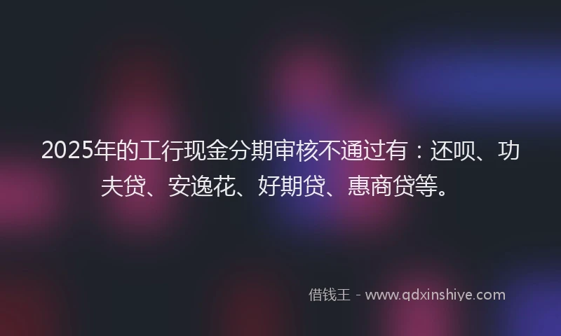 2025年的工行现金分期审核不通过有：还呗、功夫贷、安逸花、好期贷、惠商贷等。