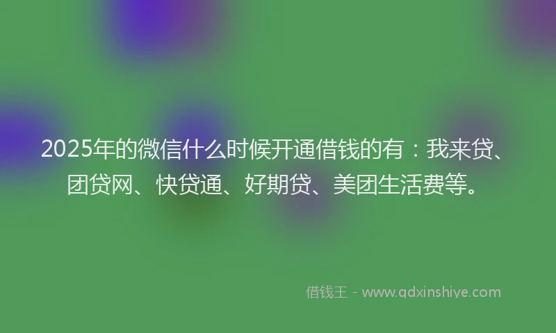 2025年的微信什么时候开通借钱的有：我来贷、团贷网、快贷通、好期贷、美团生活费等。