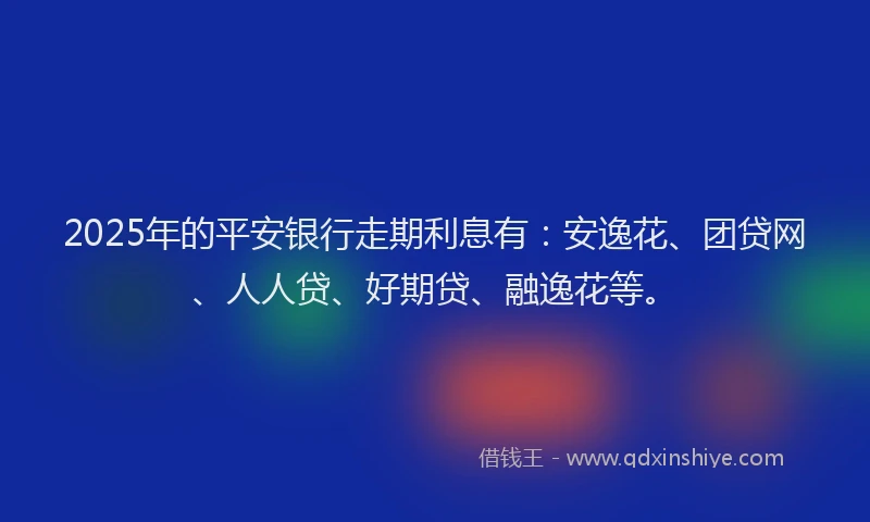 2025年的平安银行走期利息有：安逸花、团贷网、人人贷、好期贷、融逸花等。