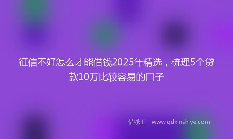 征信不好怎么才能借钱2025年精选，梳理5个贷款10万比较容易的口子
