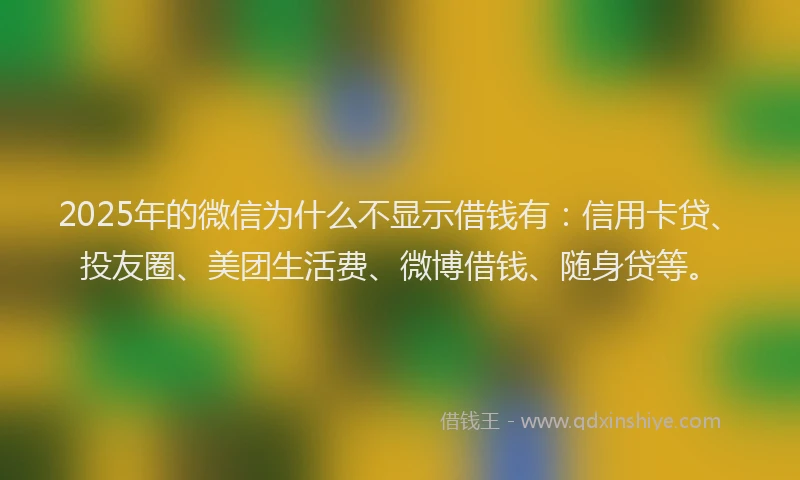 2025年的微信为什么不显示借钱有：信用卡贷、投友圈、美团生活费、微博借钱、随身贷等。