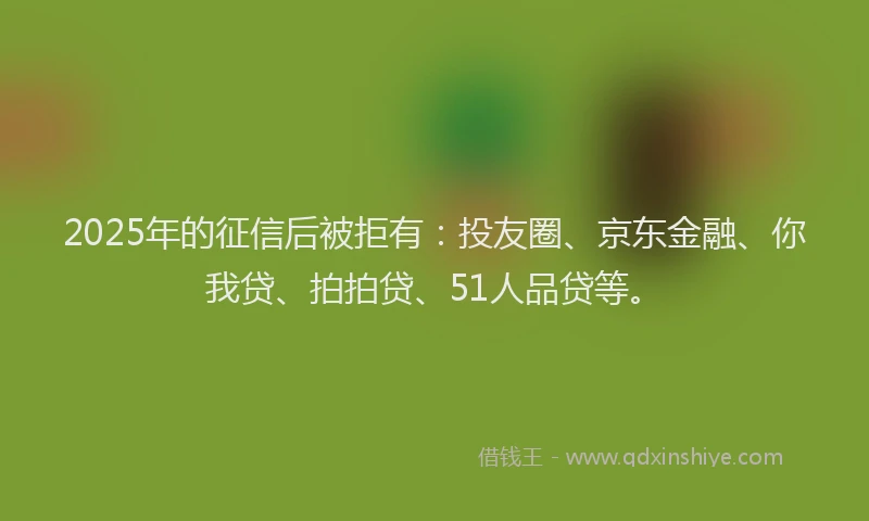 2025年的征信后被拒有：投友圈、京东金融、你我贷、拍拍贷、51人品贷等。