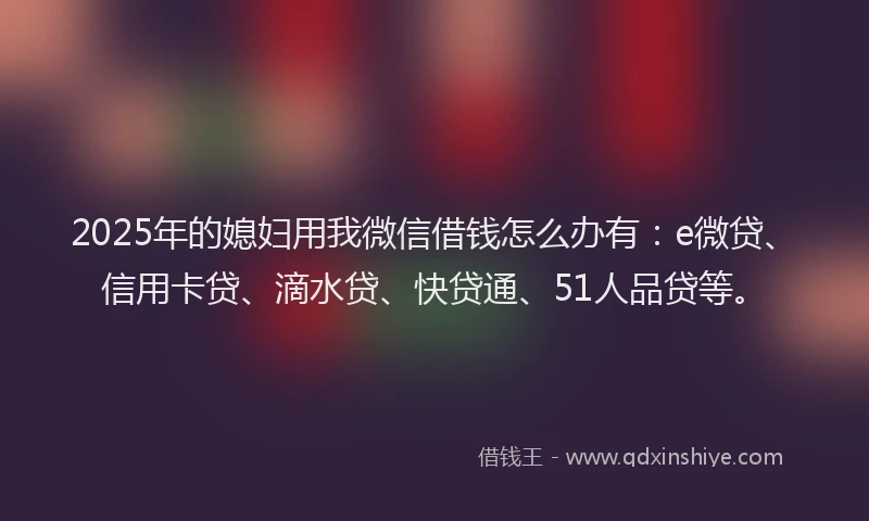 2025年的媳妇用我微信借钱怎么办有：e微贷、信用卡贷、滴水贷、快贷通、51人品贷等。