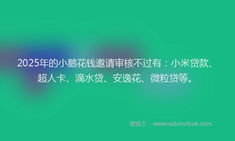 2025年的小鹅花钱邀请审核不过有：小米贷款、超人卡、滴水贷、安逸花、微粒贷等。