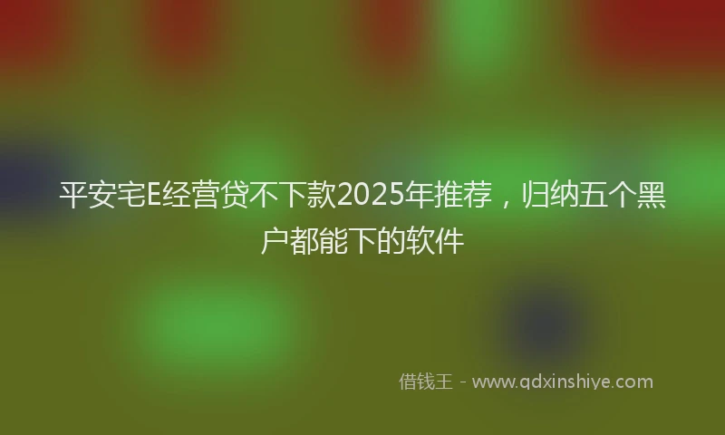 平安宅E经营贷不下款2025年推荐，归纳五个黑户都能下的软件
