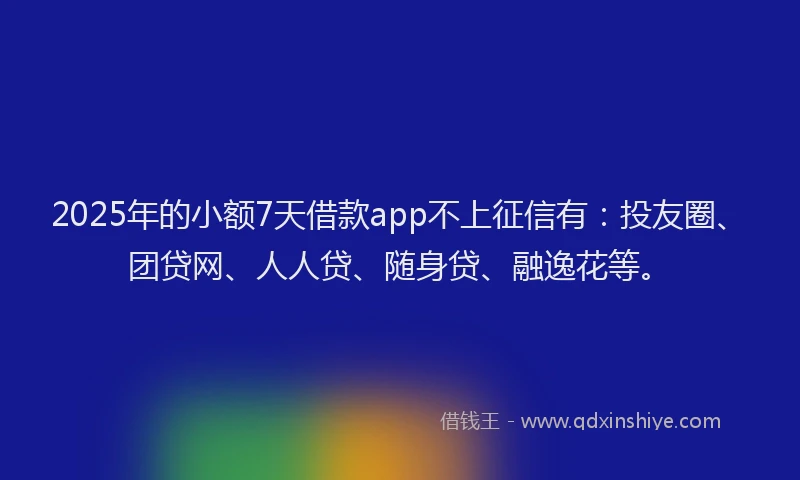 2025年的小额7天借款app不上征信有：投友圈、团贷网、人人贷、随身贷、融逸花等。