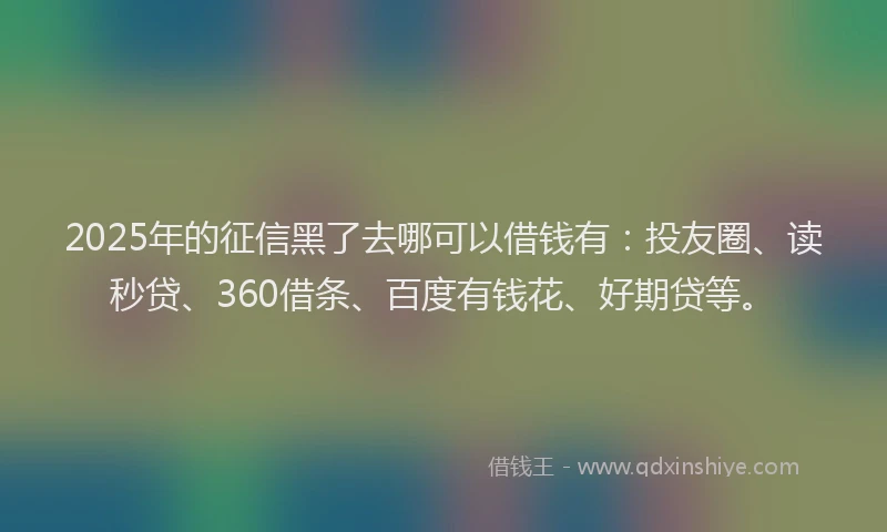 2025年的征信黑了去哪可以借钱有：投友圈、读秒贷、360借条、百度有钱花、好期贷等。