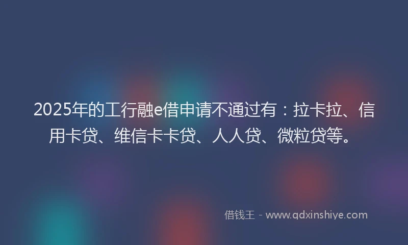 2025年的工行融e借申请不通过有：拉卡拉、信用卡贷、维信卡卡贷、人人贷、微粒贷等。