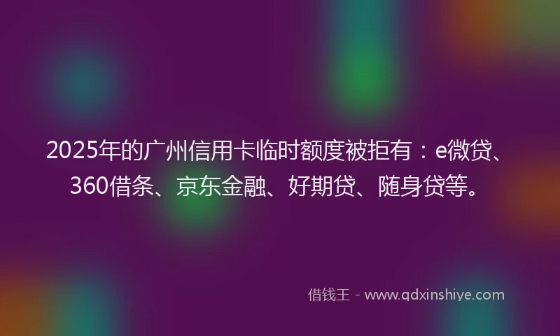 2025年的广州信用卡临时额度被拒有：e微贷、360借条、京东金融、好期贷、随身贷等。