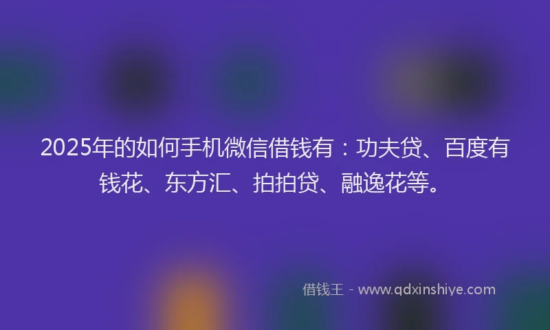 2025年的如何手机微信借钱有：功夫贷、百度有钱花、东方汇、拍拍贷、融逸花等。