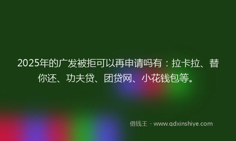 2025年的广发被拒可以再申请吗有：拉卡拉、替你还、功夫贷、团贷网、小花钱包等。