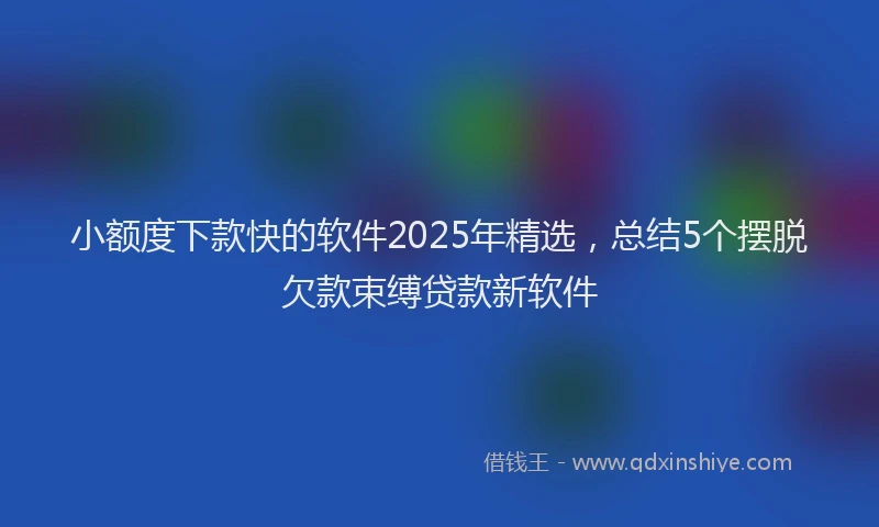 小额度下款快的软件2025年精选，总结5个摆脱欠款束缚贷款新软件