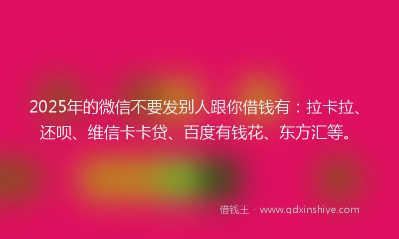 2025年的微信不要发别人跟你借钱有：拉卡拉、还呗、维信卡卡贷、百度有钱花、东方汇等。