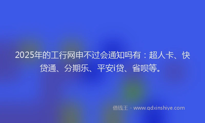 2025年的工行网申不过会通知吗有：超人卡、快贷通、分期乐、平安i贷、省呗等。