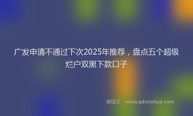 广发申请不通过下次2025年推荐，盘点五个超级烂户双黑下款口子