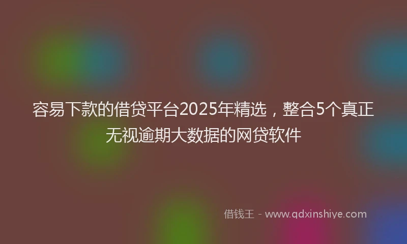容易下款的借贷平台2025年精选，整合5个真正无视逾期大数据的网贷软件