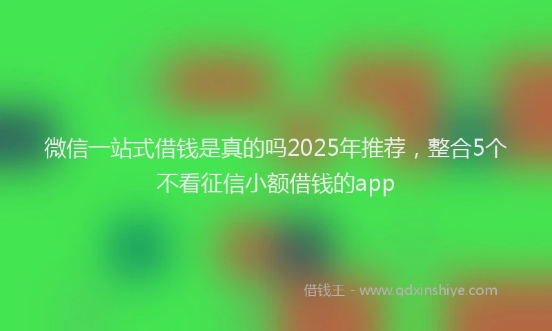 微信一站式借钱是真的吗2025年推荐，整合5个不看征信小额借钱的app