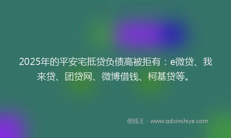2025年的平安宅抵贷负债高被拒有：e微贷、我来贷、团贷网、微博借钱、柯基贷等。