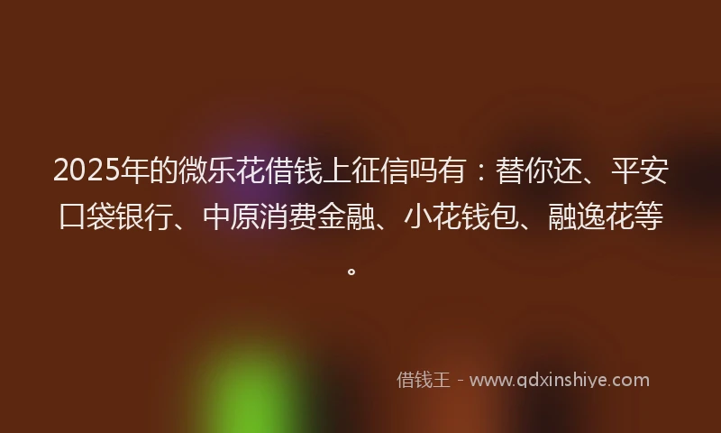 2025年的微乐花借钱上征信吗有：替你还、平安口袋银行、中原消费金融、小花钱包、融逸花等。