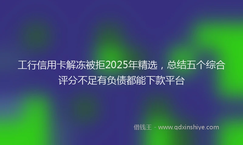 工行信用卡解冻被拒2025年精选，总结五个综合评分不足有负债都能下款平台