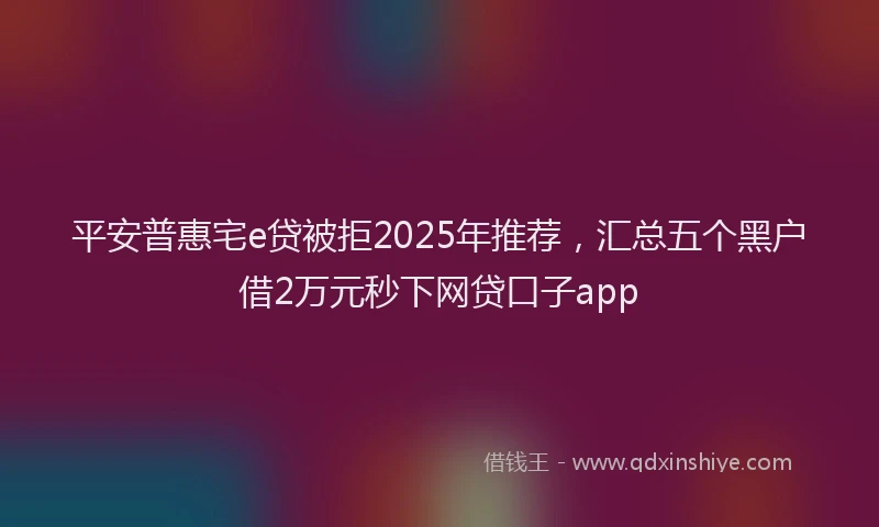 平安普惠宅e贷被拒2025年推荐，汇总五个黑户借2万元秒下网贷口子app