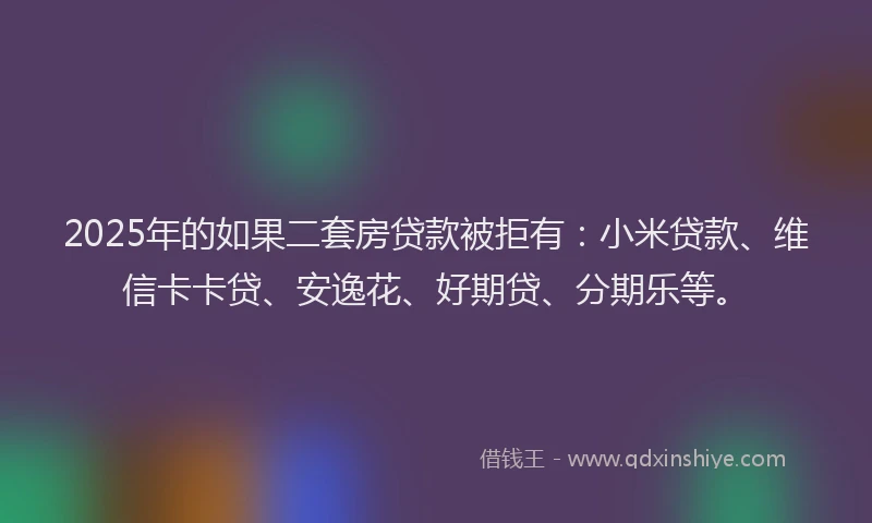 2025年的如果二套房贷款被拒有：小米贷款、维信卡卡贷、安逸花、好期贷、分期乐等。