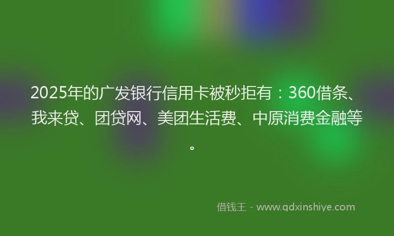 2025年的广发银行信用卡被秒拒有：360借条、我来贷、团贷网、美团生活费、中原消费金融等。