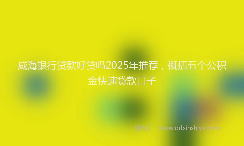 威海银行贷款好贷吗2025年推荐，概括五个公积金快速贷款口子