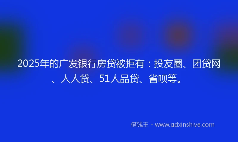 2025年的广发银行房贷被拒有：投友圈、团贷网、人人贷、51人品贷、省呗等。