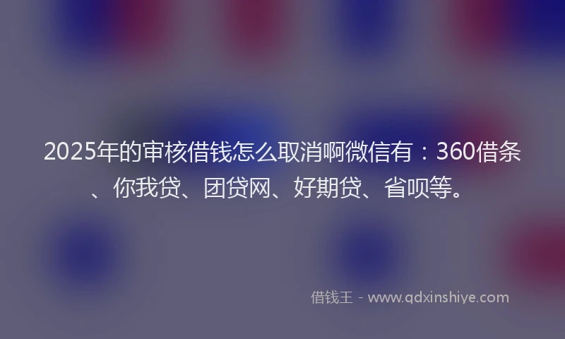2025年的审核借钱怎么取消啊微信有：360借条、你我贷、团贷网、好期贷、省呗等。