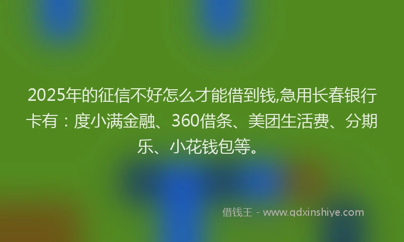 2025年的征信不好怎么才能借到钱,急用长春银行卡有：度小满金融、360借条、美团生活费、分期乐、小花钱包等。