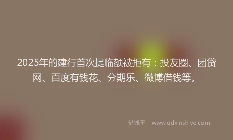 2025年的建行首次提临额被拒有：投友圈、团贷网、百度有钱花、分期乐、微博借钱等。