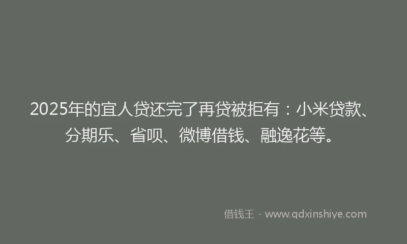 2025年的宜人贷还完了再贷被拒有：小米贷款、分期乐、省呗、微博借钱、融逸花等。