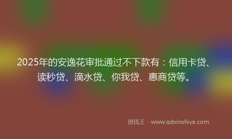 2025年的安逸花审批通过不下款有：信用卡贷、读秒贷、滴水贷、你我贷、惠商贷等。