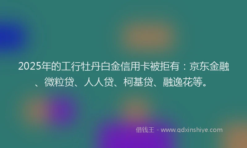 2025年的工行牡丹白金信用卡被拒有：京东金融、微粒贷、人人贷、柯基贷、融逸花等。