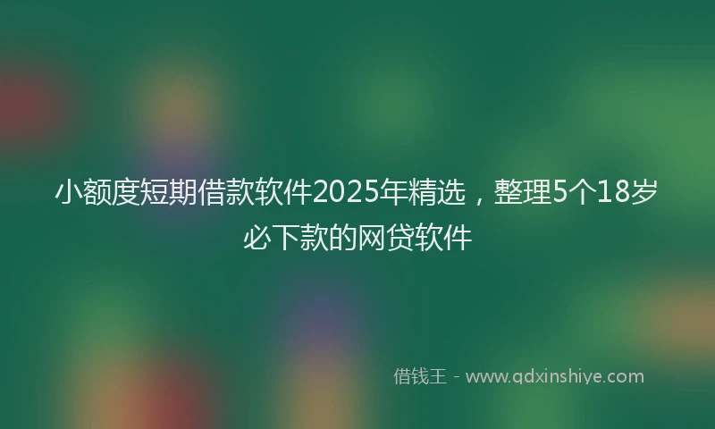 小额度短期借款软件2025年精选，整理5个18岁必下款的网贷软件