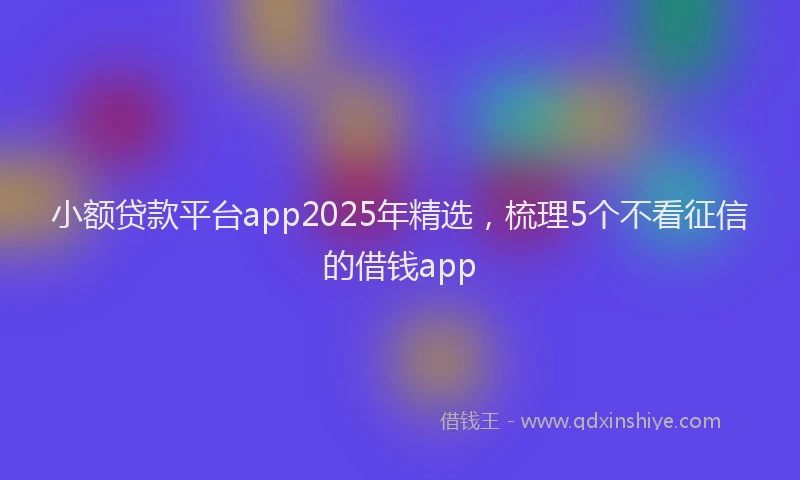 小额贷款平台app2025年精选，梳理5个不看征信的借钱app