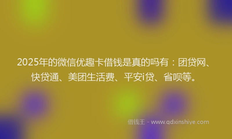 2025年的微信优趣卡借钱是真的吗有：团贷网、快贷通、美团生活费、平安i贷、省呗等。