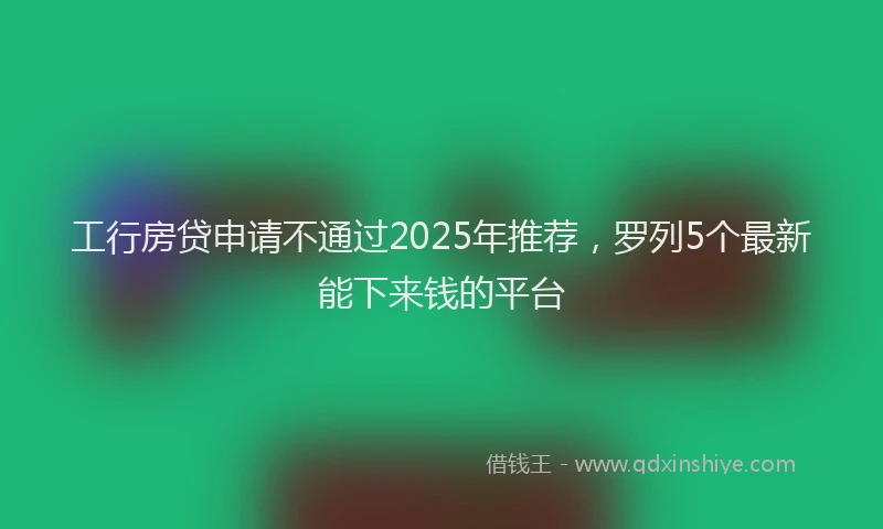 工行房贷申请不通过2025年推荐，罗列5个最新能下来钱的平台