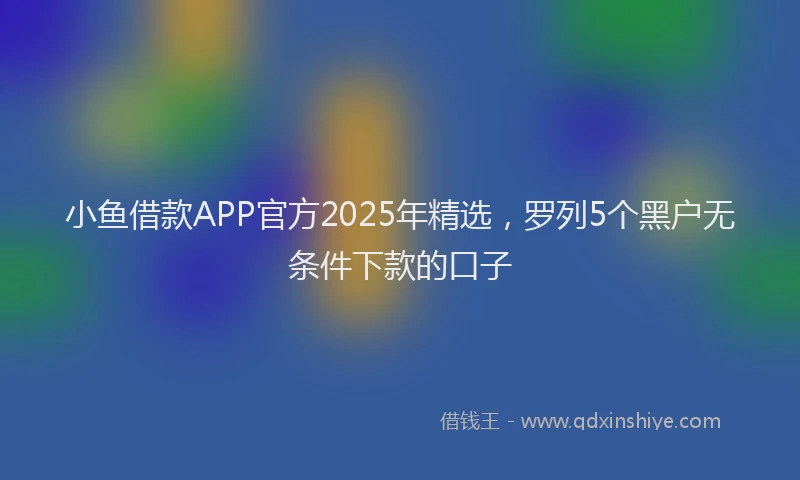小鱼借款APP官方2025年精选，罗列5个黑户无条件下款的口子