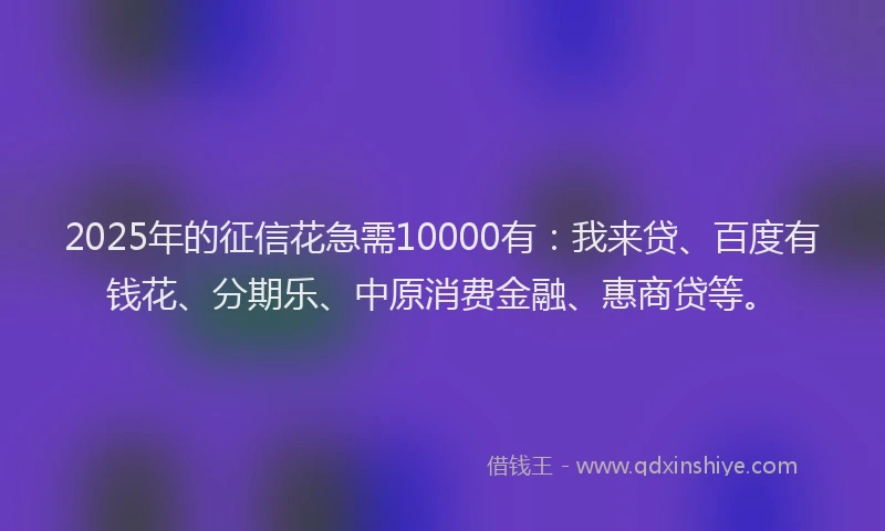 2025年的征信花急需10000有：我来贷、百度有钱花、分期乐、中原消费金融、惠商贷等。