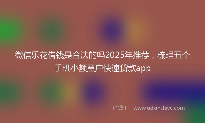 微信乐花借钱是合法的吗2025年推荐，梳理五个手机小额黑户快速贷款app