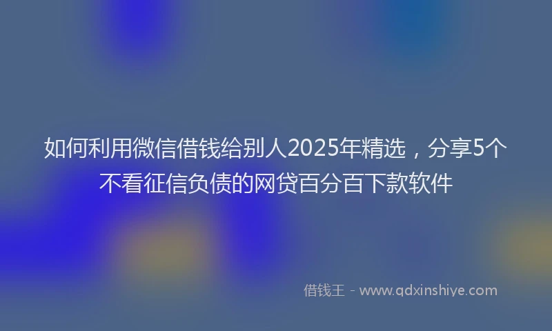 如何利用微信借钱给别人2025年精选，分享5个不看征信负债的网贷百分百下款软件
