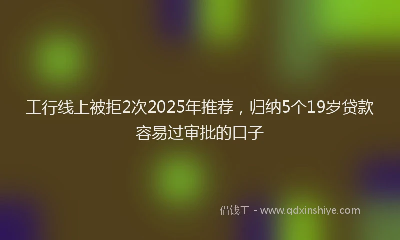 工行线上被拒2次2025年推荐，归纳5个19岁贷款容易过审批的口子