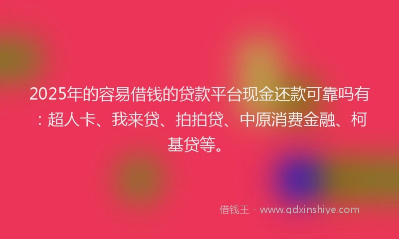 2025年的容易借钱的贷款平台现金还款可靠吗有：超人卡、我来贷、拍拍贷、中原消费金融、柯基贷等。