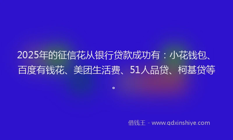 2025年的征信花从银行贷款成功有：小花钱包、百度有钱花、美团生活费、51人品贷、柯基贷等。
